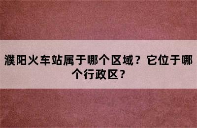 濮阳火车站属于哪个区域？它位于哪个行政区？