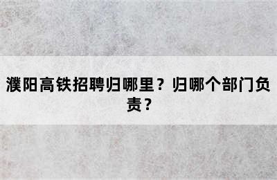 濮阳高铁招聘归哪里？归哪个部门负责？