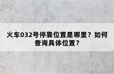 火车032号停靠位置是哪里？如何查询具体位置？