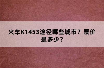 火车K1453途径哪些城市？票价是多少？