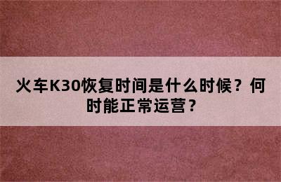 火车K30恢复时间是什么时候？何时能正常运营？