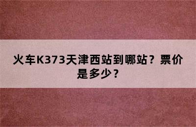 火车K373天津西站到哪站？票价是多少？