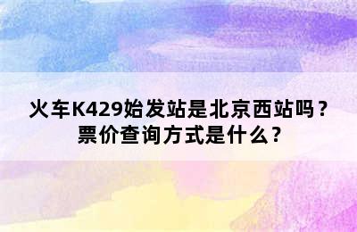 火车K429始发站是北京西站吗？票价查询方式是什么？