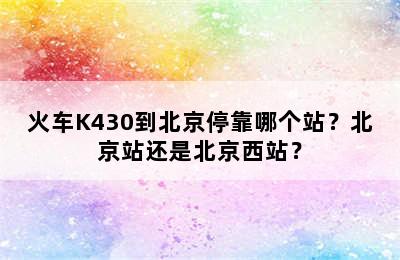 火车K430到北京停靠哪个站？北京站还是北京西站？