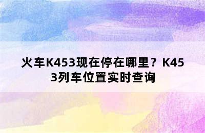 火车K453现在停在哪里？K453列车位置实时查询