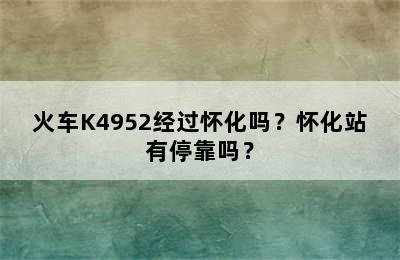 火车K4952经过怀化吗？怀化站有停靠吗？
