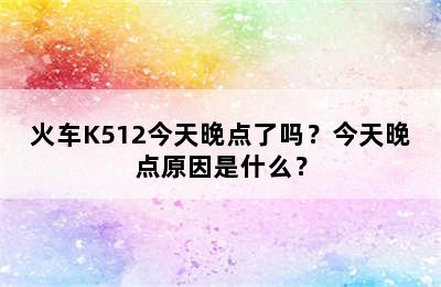 火车K512今天晚点了吗？今天晚点原因是什么？