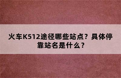 火车K512途径哪些站点？具体停靠站名是什么？