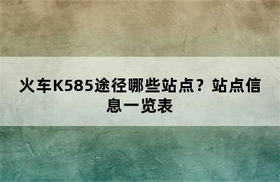 火车K585途径哪些站点？站点信息一览表