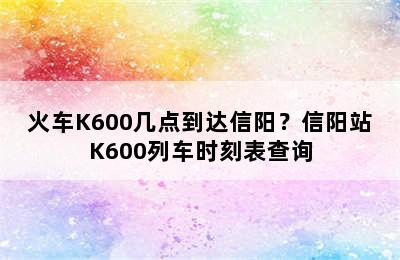 火车K600几点到达信阳？信阳站K600列车时刻表查询