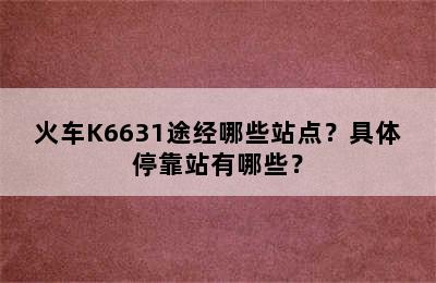 火车K6631途经哪些站点？具体停靠站有哪些？