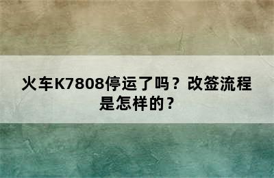 火车K7808停运了吗？改签流程是怎样的？