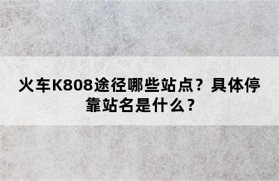 火车K808途径哪些站点？具体停靠站名是什么？