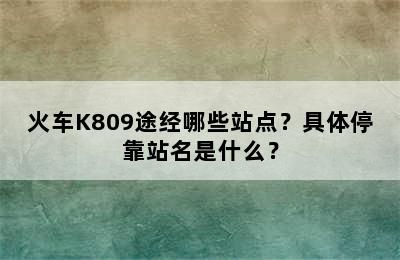 火车K809途经哪些站点？具体停靠站名是什么？
