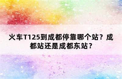 火车T125到成都停靠哪个站？成都站还是成都东站？