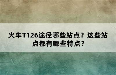 火车T126途径哪些站点？这些站点都有哪些特点？