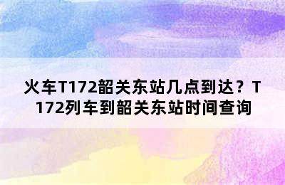 火车T172韶关东站几点到达？T172列车到韶关东站时间查询