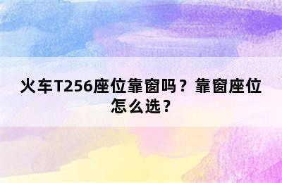 火车T256座位靠窗吗？靠窗座位怎么选？