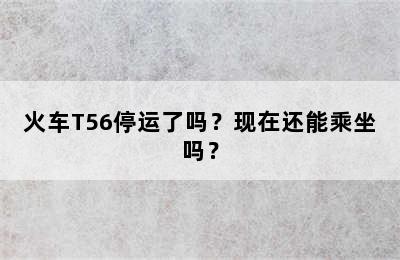 火车T56停运了吗？现在还能乘坐吗？