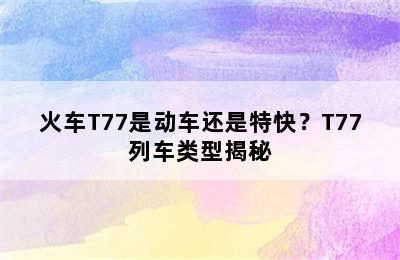 火车T77是动车还是特快？T77列车类型揭秘
