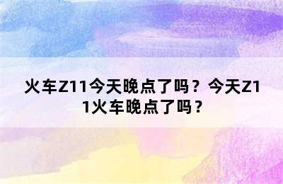 火车Z11今天晚点了吗？今天Z11火车晚点了吗？