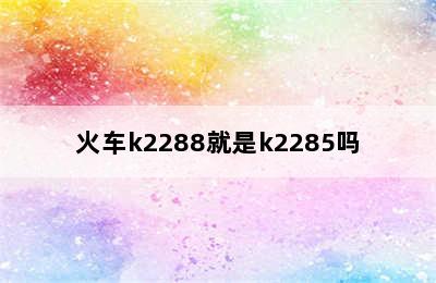 火车k2288就是k2285吗