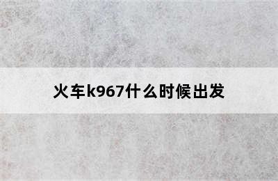 火车k967什么时候出发