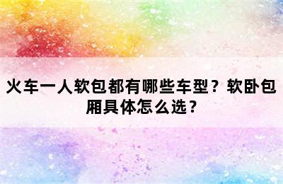 火车一人软包都有哪些车型？软卧包厢具体怎么选？