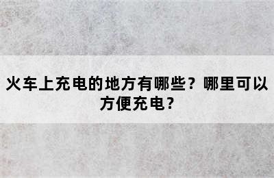 火车上充电的地方有哪些？哪里可以方便充电？