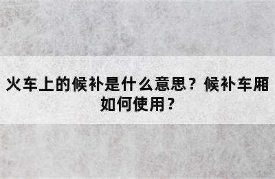 火车上的候补是什么意思？候补车厢如何使用？