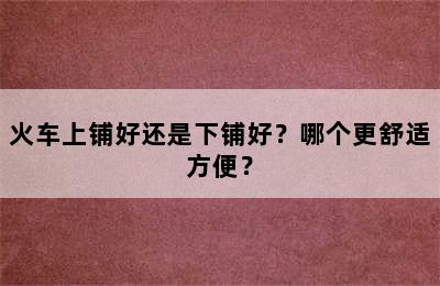 火车上铺好还是下铺好？哪个更舒适方便？