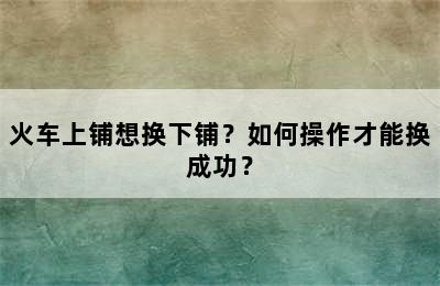 火车上铺想换下铺？如何操作才能换成功？