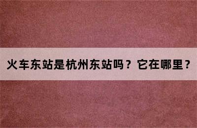 火车东站是杭州东站吗？它在哪里？