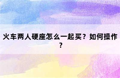 火车两人硬座怎么一起买？如何操作？