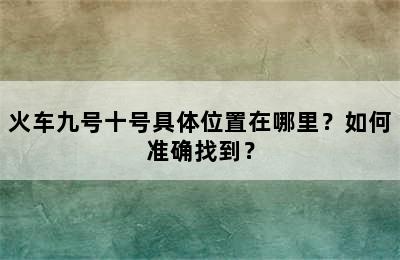 火车九号十号具体位置在哪里？如何准确找到？