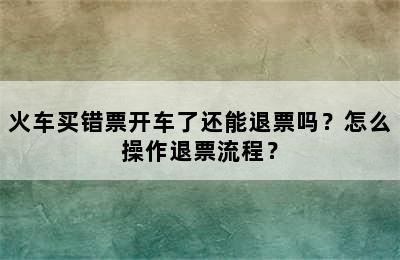 火车买错票开车了还能退票吗？怎么操作退票流程？