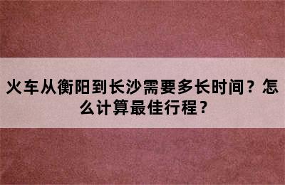 火车从衡阳到长沙需要多长时间？怎么计算最佳行程？