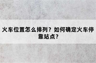 火车位置怎么排列？如何确定火车停靠站点？