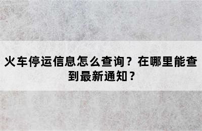 火车停运信息怎么查询？在哪里能查到最新通知？