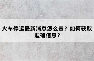 火车停运最新消息怎么查？如何获取准确信息？