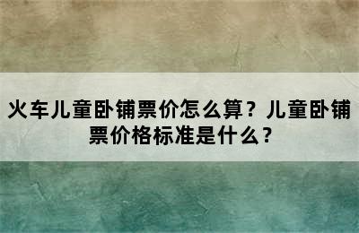 火车儿童卧铺票价怎么算？儿童卧铺票价格标准是什么？