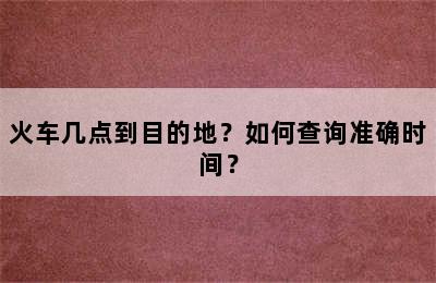 火车几点到目的地？如何查询准确时间？