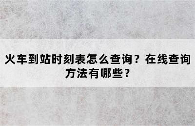 火车到站时刻表怎么查询？在线查询方法有哪些？