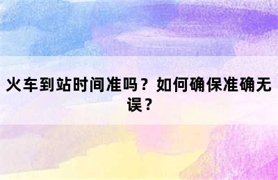 火车到站时间准吗？如何确保准确无误？