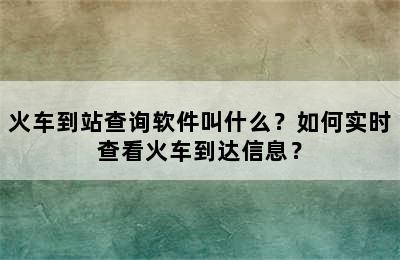 火车到站查询软件叫什么？如何实时查看火车到达信息？