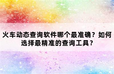 火车动态查询软件哪个最准确？如何选择最精准的查询工具？