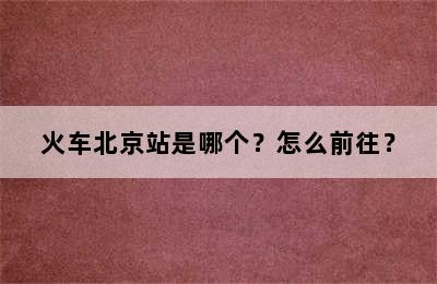 火车北京站是哪个？怎么前往？