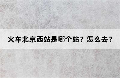 火车北京西站是哪个站？怎么去？