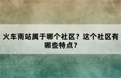 火车南站属于哪个社区？这个社区有哪些特点？