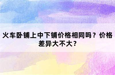 火车卧铺上中下铺价格相同吗？价格差异大不大？